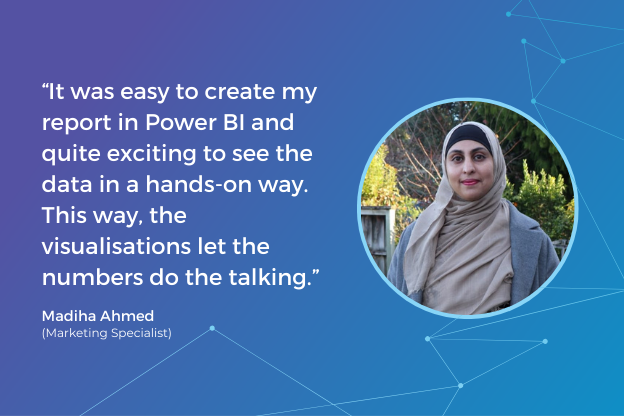 “It was easy to create my report in Power BI and quite exciting to see the data in a hands-on way. This way, the visualisations let the numbers do the talking.”  -Madiha Ahmed (Marketing Specialist)